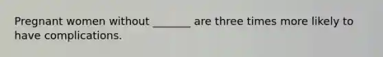 Pregnant women without _______ are three times more likely to have complications.