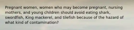 Pregnant women, women who may become pregnant, nursing mothers, and young children should avoid eating shark, swordfish, King mackerel, and tilefish because of the hazard of what kind of contamination?