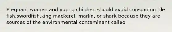 Pregnant women and young children should avoid consuming tile fish,swordfish,king mackerel, marlin, or shark because they are sources of the environmental contaminant called