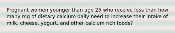 Pregnant women younger than age 25 who receive <a href='https://www.questionai.com/knowledge/k7BtlYpAMX-less-than' class='anchor-knowledge'>less than</a> how many mg of dietary calcium daily need to increase their intake of milk, cheese, yogurt, and other calcium rich foods?