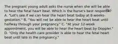 The pregnant young adult asks the nurse when she will be able to hear the fetal heart beat. Which is the nurse's best response? A. "Let's see if we can hear the heart beat today at 8-weeks-gestation." B. "You will not be able to hear the heart beat until halfway through your pregnancy." C. "At your 12-week appointment, you will be able to hear the heart beat by Doppler." D. "Only the health care provider is able to hear the fetal heart beat until late in the pregnancy."