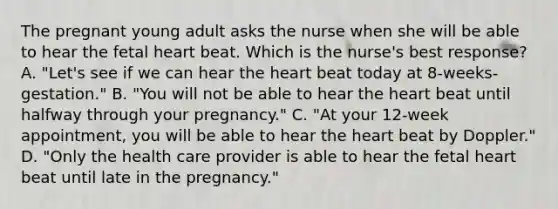 The pregnant young adult asks the nurse when she will be able to hear the fetal heart beat. Which is the nurse's best response? A. "Let's see if we can hear <a href='https://www.questionai.com/knowledge/kya8ocqc6o-the-heart' class='anchor-knowledge'>the heart</a> beat today at 8-weeks-gestation." B. "You will not be able to hear the heart beat until halfway through your pregnancy." C. "At your 12-week appointment, you will be able to hear the heart beat by Doppler." D. "Only the health care provider is able to hear the fetal heart beat until late in the pregnancy."