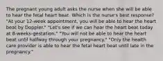 The pregnant young adult asks the nurse when she will be able to hear the fetal heart beat. Which is the nurse's best response? "At your 12-week appointment, you will be able to hear the heart beat by Doppler." "Let's see if we can hear the heart beat today at 8-weeks-gestation." "You will not be able to hear the heart beat until halfway through your pregnancy." "Only the health care provider is able to hear the fetal heart beat until late in the pregnancy."