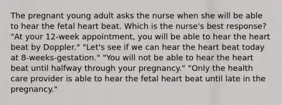 The pregnant young adult asks the nurse when she will be able to hear the fetal heart beat. Which is the nurse's best response? "At your 12-week appointment, you will be able to hear the heart beat by Doppler." "Let's see if we can hear the heart beat today at 8-weeks-gestation." "You will not be able to hear the heart beat until halfway through your pregnancy." "Only the health care provider is able to hear the fetal heart beat until late in the pregnancy."