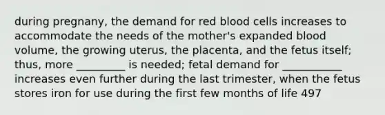 during pregnany, the demand for red blood cells increases to accommodate the needs of the mother's expanded blood volume, the growing uterus, the placenta, and the fetus itself; thus, more _________ is needed; fetal demand for ___________ increases even further during the last trimester, when the fetus stores iron for use during the first few months of life 497