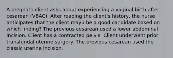 A pregnatn client asks about experiencing a vaginal birth after cesarean (VBAC). After reading the client's history, the nurse anticipates that the client mayu be a good candidate based on which finding? The previous cesarean used a lower abdominal incision. Client has a contracted pelvis. Client underwent prior transfundal uterine surgery. The previous cesarean used the classic uterine incision.