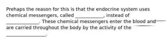 Prehaps the reason for this is that the endocrine system uses chemical messengers, called ____________, instead of ______________. These chemical messengers enter the blood and are carried throughout the body by the activity of the _________________.