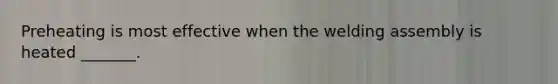 Preheating is most effective when the welding assembly is heated _______.