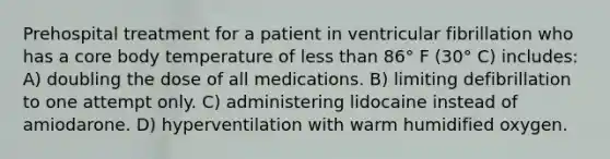 Prehospital treatment for a patient in ventricular fibrillation who has a core body temperature of less than 86° F (30° C) includes: A) doubling the dose of all medications. B) limiting defibrillation to one attempt only. C) administering lidocaine instead of amiodarone. D) hyperventilation with warm humidified oxygen.