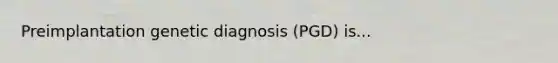 Preimplantation genetic diagnosis (PGD) is...