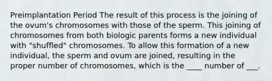 Preimplantation Period The result of this process is the joining of the ovum's chromosomes with those of the sperm. This joining of chromosomes from both biologic parents forms a new individual with "shuffled" chromosomes. To allow this formation of a new individual, the sperm and ovum are joined, resulting in the proper number of chromosomes, which is the ____ number of ___.