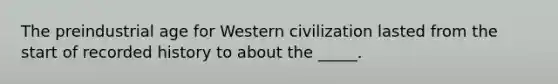 The preindustrial age for Western civilization lasted from the start of recorded history to about the _____.