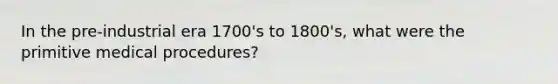 In the pre-industrial era 1700's to 1800's, what were the primitive medical procedures?