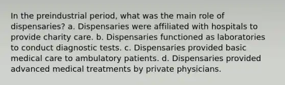 In the preindustrial period, what was the main role of dispensaries? a. Dispensaries were affiliated with hospitals to provide charity care. b. Dispensaries functioned as laboratories to conduct diagnostic tests. c. Dispensaries provided basic medical care to ambulatory patients. d. Dispensaries provided advanced medical treatments by private physicians.