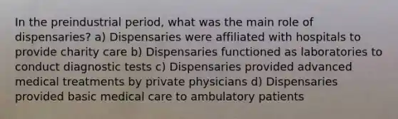 In the preindustrial period, what was the main role of dispensaries? a) Dispensaries were affiliated with hospitals to provide charity care b) Dispensaries functioned as laboratories to conduct diagnostic tests c) Dispensaries provided advanced medical treatments by private physicians d) Dispensaries provided basic medical care to ambulatory patients