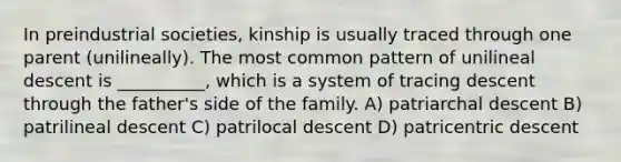 In preindustrial societies, kinship is usually traced through one parent (unilineally). The most common pattern of unilineal descent is __________, which is a system of tracing descent through the father's side of the family.​ A) ​patriarchal descent B) ​patrilineal descent C) ​patrilocal descent D) ​patricentric descent