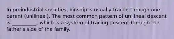 In preindustrial societies, kinship is usually traced through one parent (unilineal). The most common pattern of unilineal descent is __________, which is a system of tracing descent through the father's side of the family.​