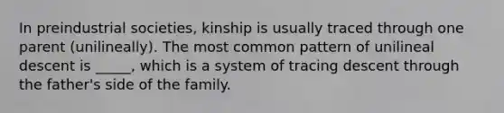 In preindustrial societies, kinship is usually traced through one parent (unilineally). The most common pattern of unilineal descent is _____, which is a system of tracing descent through the father's side of the family.