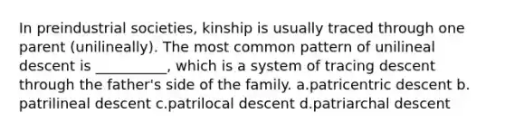 In preindustrial societies, kinship is usually traced through one parent (unilineally). The most common pattern of unilineal descent is __________, which is a system of tracing descent through the father's side of the family.​ a.​patricentric descent b.​patrilineal descent c.​patrilocal descent d.​patriarchal descent