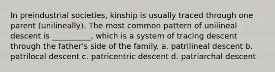 In preindustrial societies, kinship is usually traced through one parent (unilineally). The most common pattern of unilineal descent is __________, which is a system of tracing descent through the father's side of the family.​ a. ​patrilineal descent b. ​patrilocal descent c. ​patricentric descent d. ​patriarchal descent