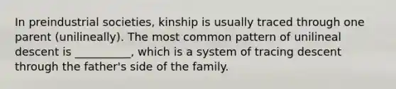 In preindustrial societies, kinship is usually traced through one parent (unilineally). The most common pattern of unilineal descent is __________, which is a system of tracing descent through the father's side of the family.​