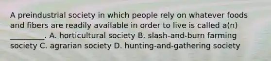 A preindustrial society in which people rely on whatever foods and fibers are readily available in order to live is called a(n) _________. A. horticultural society B. slash-and-burn farming society C. agrarian society D. hunting-and-gathering society