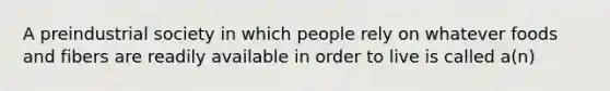 A preindustrial society in which people rely on whatever foods and fibers are readily available in order to live is called a(n)