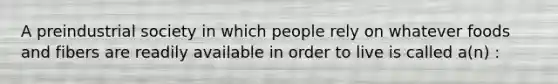 A preindustrial society in which people rely on whatever foods and fibers are readily available in order to live is called a(n) :