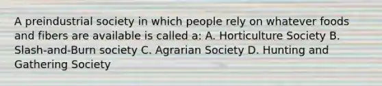 A preindustrial society in which people rely on whatever foods and fibers are available is called a: A. Horticulture Society B. Slash-and-Burn society C. Agrarian Society D. Hunting and Gathering Society