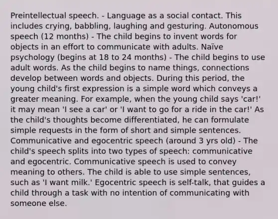 Preintellectual speech. - Language as a social contact. This includes crying, babbling, laughing and gesturing. Autonomous speech (12 months) - The child begins to invent words for objects in an effort to communicate with adults. Naïve psychology (begins at 18 to 24 months) - The child begins to use adult words. As the child begins to name things, connections develop between words and objects. During this period, the young child's first expression is a simple word which conveys a greater meaning. For example, when the young child says 'car!' it may mean 'I see a car' or 'I want to go for a ride in the car!' As the child's thoughts become differentiated, he can formulate simple requests in the form of short and simple sentences. Communicative and egocentric speech (around 3 yrs old) - The child's speech splits into two types of speech: communicative and egocentric. Communicative speech is used to convey meaning to others. The child is able to use simple sentences, such as 'I want milk.' Egocentric speech is self-talk, that guides a child through a task with no intention of communicating with someone else.