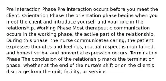 Pre-interaction Phase Pre-interaction occurs before you meet the client. Orientation Phase The orientation phase begins when you meet the client and introduce yourself and your role in the relationship. Working Phase Most therapeutic communication occurs in the working phase, the active part of the relationship. During this phase, the nurse communicates caring, the patient expresses thoughts and feelings, mutual respect is maintained, and honest verbal and nonverbal expression occurs. Termination Phase The conclusion of the relationship marks the termination phase, whether at the end of the nurse's shift or on the client's discharge from the unit, facility, or service.