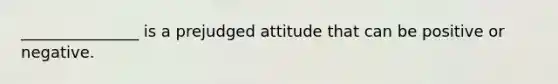 _______________ is a prejudged attitude that can be positive or negative.