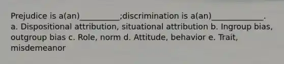 Prejudice is a(an)__________;discrimination is a(an)_____________. a. Dispositional attribution, situational attribution b. Ingroup bias, outgroup bias c. Role, norm d. Attitude, behavior e. Trait, misdemeanor