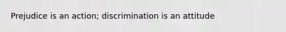 Prejudice is an action; discrimination is an attitude