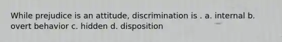 While prejudice is an attitude, discrimination is . a. internal b. overt behavior c. hidden d. disposition