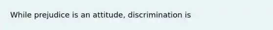 While prejudice is an attitude, discrimination is