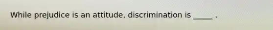 While prejudice is an attitude, discrimination is _____ .