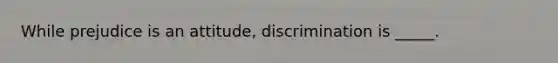 While prejudice is an attitude, discrimination is _____.