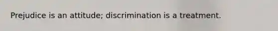 Prejudice is an attitude; discrimination is a treatment.