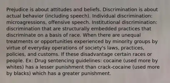 Prejudice is about attitudes and beliefs. Discrimination is about actual behavior (including speech). Individual discrimination: microagressions, offensive speech. Institutional discrimination: discrimination that are structurally embedded practices that discriminate on a basis of race. When there are unequal treatments or opportunities experienced by minority groups by virtue of everyday operations of society's laws, practices, policies, and customs. If these disadvantage certain races or people. Ex: Drug sentencing guidelines: cocaine (used more by whites) has a lesser punishment than crack-cocaine (used more by blacks) which has a greater punishment.