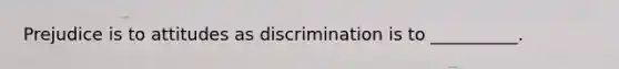 Prejudice is to attitudes as discrimination is to __________.