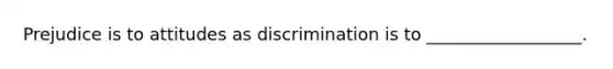 Prejudice is to attitudes as discrimination is to __________________.