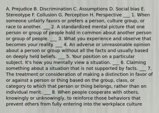 A. Prejudice B. Discrimination C. Assumptions D. Social bias E. Stereotype F. Collusion G. Perception H. Perspective ___ 1. When someone unfairly favors or prefers a person, culture group, or race to another. ___ 2. A standardized mental picture that one person or group of people hold in common about another person or group of people. ___ 3. What you experience and observe that becomes your reality. ___ 4. An adverse or unreasonable opinion about a person or group without all the facts and usually based on deeply held beliefs. ___ 5. Your position on a particular subject. It's how you mentally view a situation. ___ 6. Claiming something about a situation that is not supported by facts. ___ 7. The treatment or consideration of making a distinction in favor of or against a person or thing based on the group, class, or category to which that person or thing belongs, rather than on individual merit. ___ 8. When people cooperate with others, knowingly or unknowingly, to reinforce those behaviors that prevent others from fully entering into the workplace culture