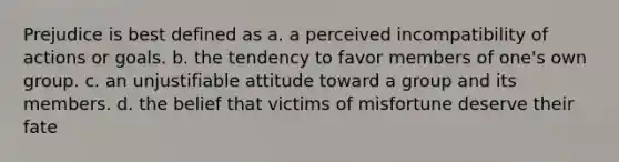 Prejudice is best defined as a. a perceived incompatibility of actions or goals. b. the tendency to favor members of one's own group. c. an unjustifiable attitude toward a group and its members. d. the belief that victims of misfortune deserve their fate