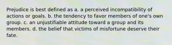 Prejudice is best defined as a. a perceived incompatibility of actions or goals. b. the tendency to favor members of one's own group. c. an unjustifiable attitude toward a group and its members. d. the belief that victims of misfortune deserve their fate.