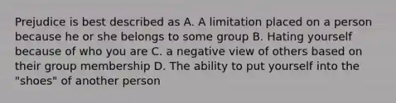 Prejudice is best described as A. A limitation placed on a person because he or she belongs to some group B. Hating yourself because of who you are C. a negative view of others based on their group membership D. The ability to put yourself into the "shoes" of another person