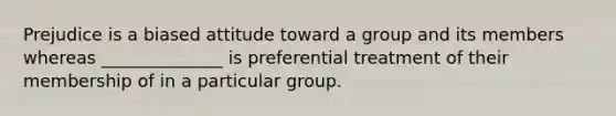 Prejudice is a biased attitude toward a group and its members whereas ______________ is preferential treatment of their membership of in a particular group.