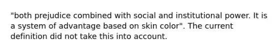 "both prejudice combined with social and institutional power. It is a system of advantage based on skin color". The current definition did not take this into account.