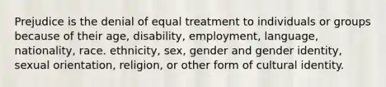 Prejudice is the denial of equal treatment to individuals or groups because of their age, disability, employment, language, nationality, race. ethnicity, sex, gender and gender identity, sexual orientation, religion, or other form of cultural identity.