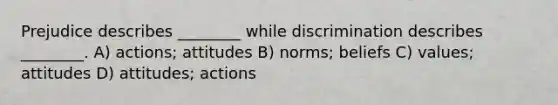 Prejudice describes ________ while discrimination describes ________. A) actions; attitudes B) norms; beliefs C) values; attitudes D) attitudes; actions